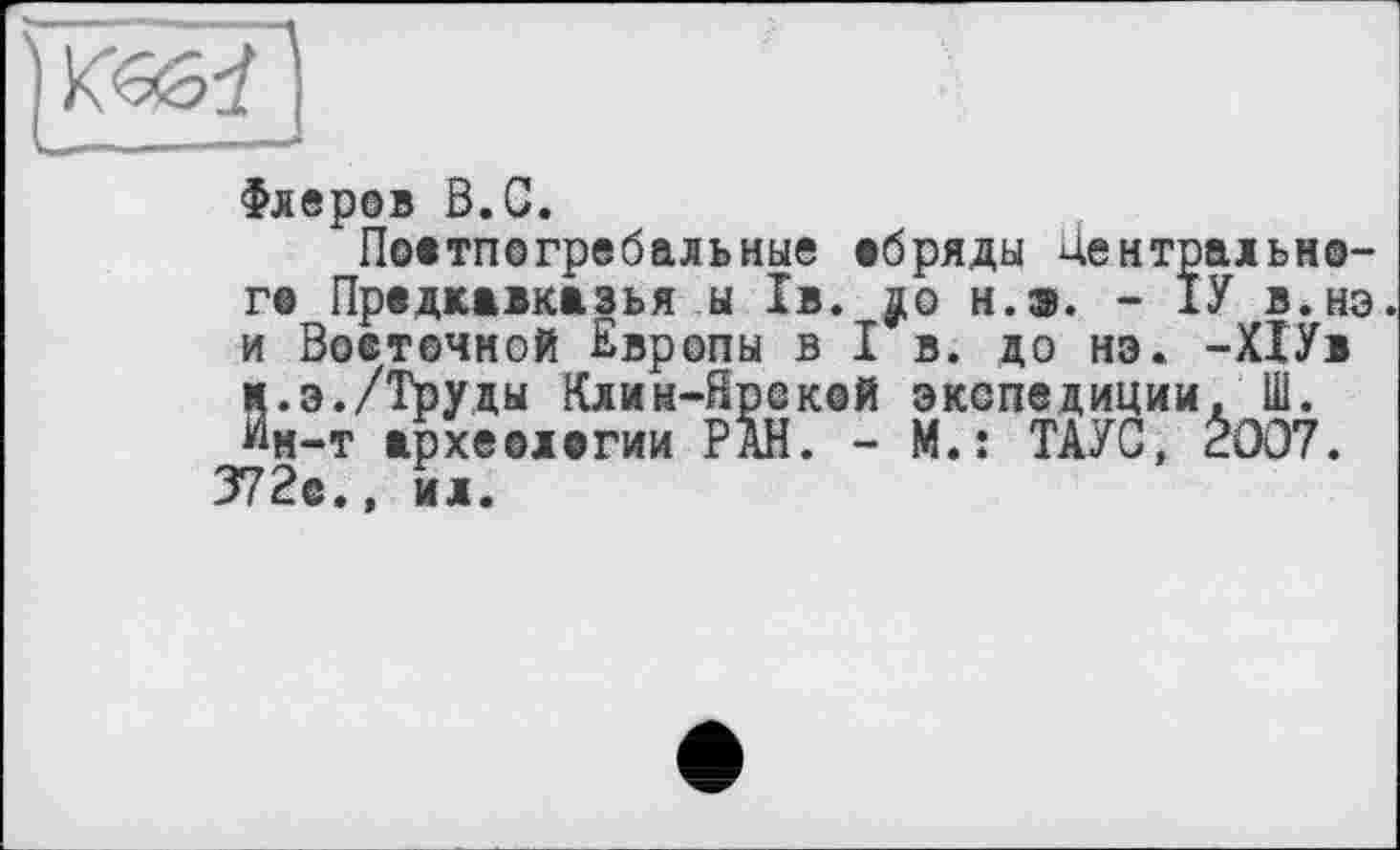 ﻿Флеров В.С.
Поетпогребальные обряды Центрального Предкавказья ы 1в. н.э. - 1У в.нэ. и Восточной Европы в I в. до нэ. -ХІУв Й.э./Труды Клин-Ярекой экспедиции. Ш.
м-т археологии РАН. - М.: ТАУС, Ê007. 372е.» ил.